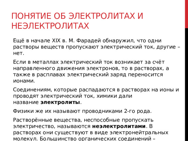 Понятие об электролитах и неэлектролитах Ещё в начале XIX в. М. Фарадей обнаружил, что одни растворы веществ пропускают электрический ток, другие – нет. Если в металлах электрический ток возникает за счёт направленного движения электронов, то в растворах, а также в расплавах электрический заряд переносится ионами. Соединениям, которые распадаются в растворах на ионы и проводят электрический ток, химики дали название  электролиты .  Физики же их называют проводниками 2-го рода. Растворённые вещества, неспособные пропускать электричество, называются  неэлектролитами . В растворах они существуют в виде электронейтральных молекул. Большинство органических соединений – неэлектролиты.   