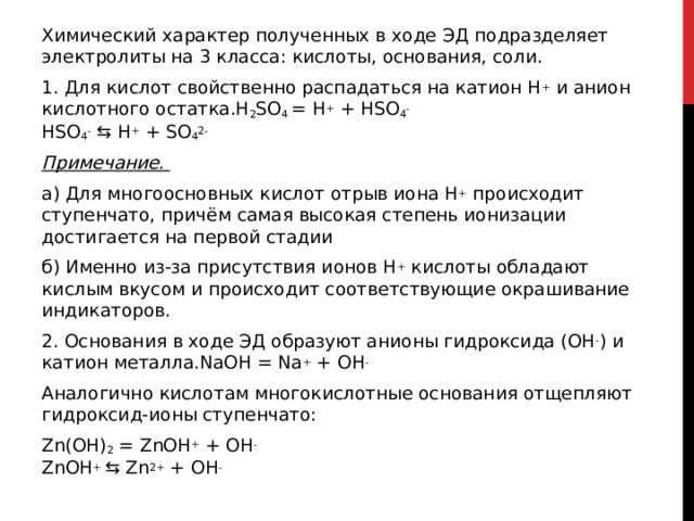 Химический характер полученных в ходе ЭД подразделяет электролиты на 3 класса: кислоты, основания, соли. 1. Для кислот свойственно распадаться на катион H +  и анион кислотного остатка.H 2 SO 4  = H +  + HSO 4 -  HSO 4 -  ⇆ H +  + SO 4 2-   Примечание.    а) Для многоосновных кислот отрыв иона H +  происходит ступенчато, причём самая высокая степень ионизации достигается на первой стадии б) Именно из-за присутствия ионов H +  кислоты обладают кислым вкусом и происходит соответствующие окрашивание индикаторов. 2. Основания в ходе ЭД образуют анионы гидроксида (OH - ) и катион металла.NaOH = Na +  + OH -   Аналогично кислотам многокислотные основания отщепляют гидроксид-ионы ступенчато: Zn(OH) 2  = ZnOH +  + OH -     ZnOH +  ⇆ Zn 2+  + OH -  