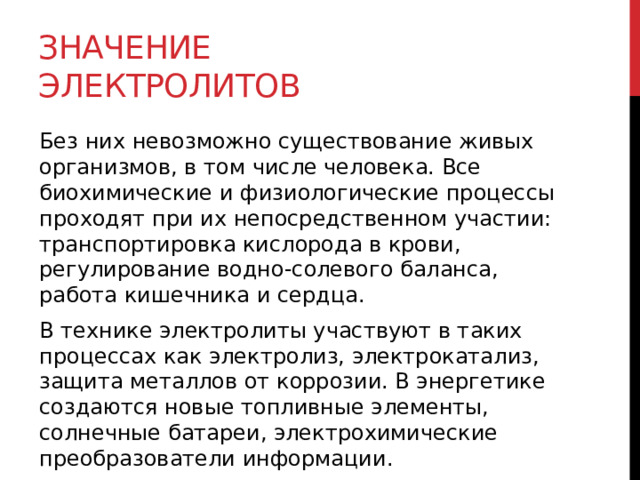 Значение электролитов Без них невозможно существование живых организмов, в том числе человека. Все биохимические и физиологические процессы проходят при их непосредственном участии: транспортировка кислорода в крови, регулирование водно-солевого баланса, работа кишечника и сердца. В технике электролиты участвуют в таких процессах как электролиз, электрокатализ, защита металлов от коррозии. В энергетике создаются новые топливные элементы, солнечные батареи, электрохимические преобразователи информации.  