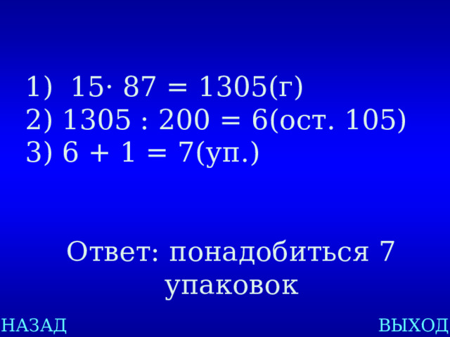 15 · 87 = 1305(г) 1305 : 200 = 6(ост. 105) 6 + 1 = 7(уп.) Ответ: понадобиться 7 упаковок НАЗАД ВЫХОД 