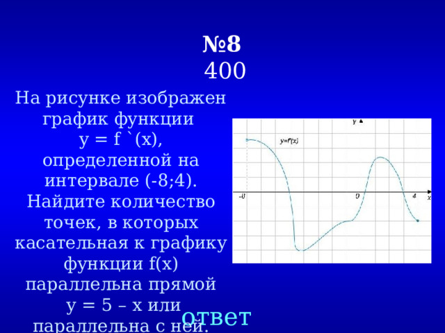 № 8   400 На рисунке изображен график функции y = f `(х), определенной на интервале (-8;4). Найдите количество точек, в которых касательная к графику функции f(x) параллельна прямой  у = 5 – х или параллельна с ней. ответ 