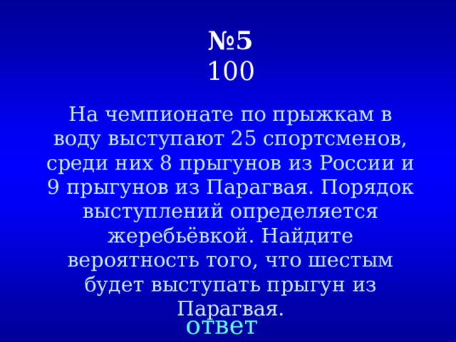 № 5  100 На чемпионате по прыжкам в воду выступают 25 спортсменов, среди них 8 прыгунов из России и 9 прыгунов из Парагвая. Порядок выступлений определяется жеребьёвкой. Найдите вероятность того, что шестым будет выступать прыгун из Парагвая. ответ 