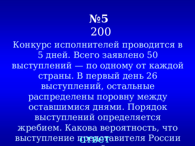 № 5  200 Конкурс исполнителей проводится в 5 дней. Всего заявлено 50 выступлений — по одному от каждой страны. В первый день 26 выступлений, остальные распределены поровну между оставшимися днями. Порядок выступлений определяется жребием. Какова вероятность, что выступление представителя России состоится в третий день конкурса. ответ 