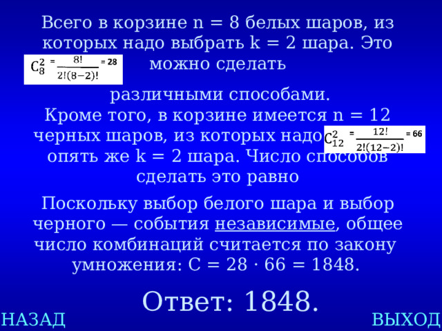 Всего в корзине n = 8 белых шаров, из которых надо выбрать k = 2 шара. Это можно сделать  различными способами. Кроме того, в корзине имеется n = 12 черных шаров, из которых надо выбрать опять же k = 2 шара. Число способов сделать это равно Поскольку выбор белого шара и выбор черного — события независимые , общее число комбинаций считается по закону умножения: C = 28 · 66 = 1848.  Ответ: 1848. НАЗАД ВЫХОД 