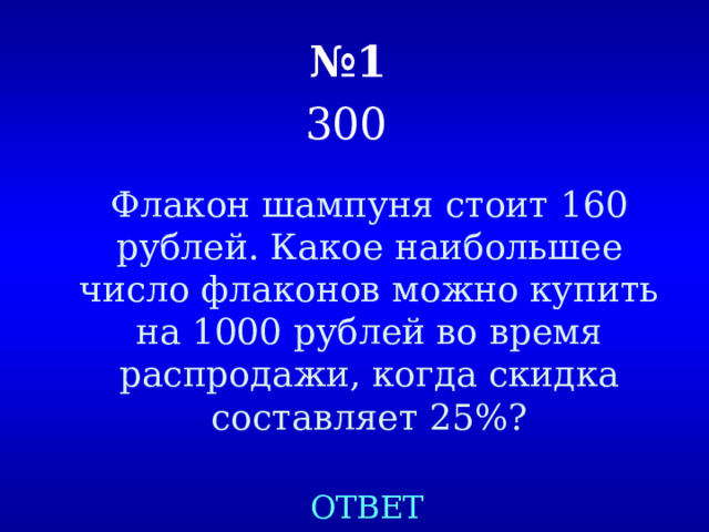 № 1   300  Флакон шампуня стоит 160 рублей. Какое наибольшее число флаконов можно купить на 1000 рублей во время распродажи, когда скидка составляет 25%? ОТВЕТ 