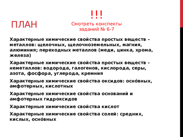 план !!! Смотреть конспекты заданий № 6-7 Характерные химические свойства простых веществ – металлов: щелочных, щелочноземельных, магния, алюминия; переходных металлов (меди, цинка, хрома, железа) Характерные химические свойства простых веществ – неметаллов: водорода, галогенов, кислорода, серы, азота, фосфора, углерода, кремния Характерные химические свойства оксидов: оснóвных, амфотерных, кислотных Характерные химические свойства оснований и амфотерных гидроксидов Характерные химические свойства кислот Характерные химические свойства солей: средних, кислых, оснóвных 