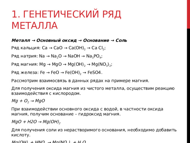 1. Генетический ряд металла Металл → Основный оксид → Основание → Соль Ряд кальция: Ca → CaO → Ca(OH) 2  → Ca Cl 2 ; Ряд натрия: Na → Na 2 O → NaOH → Na 3 PO 4 ; Ряд магния: Mg → MgO → Mg(OH) 2  → Mg(NO 3 ) 2 ; Ряд железа: Fe → FeO → Fe(OH) 2  → FeSO4. Рассмотрим взаимосвязь в данных рядах на примере магния. Для получения оксида магния из чистого металла, осуществим реакцию взаимодействия с кислородом. Mg + O 2  → MgO При взаимодействии основного оксида с водой, в частности оксида магния, получим основание – гидроксид магния. MgO + H2O → Mg(OH) 2 Для получения соли из нерастворимого основания, необходимо добавить кислоту. Mg(OH) 2  + HNO 3  → Mg(NO 3 ) 2  + H 2 O 
