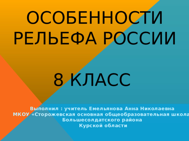 Особенности рельефа России  8 класс Выполнил : учитель Емельянова Анна Николаевна МКОУ «Сторожевская основная общеобразовательная школа» Большесолдатского района Курской области 