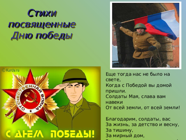 Стихи посвященные Дню победы Еще тогда нас не было на свете,  Когда с Победой вы домой пришли.  Солдаты Мая, слава вам навеки  От всей земли, от всей земли!   Благодарим, солдаты, вас  За жизнь, за детство и весну,  За тишину,  За мирный дом,  За мир, в котором мы живем!   (М. Владимов) 