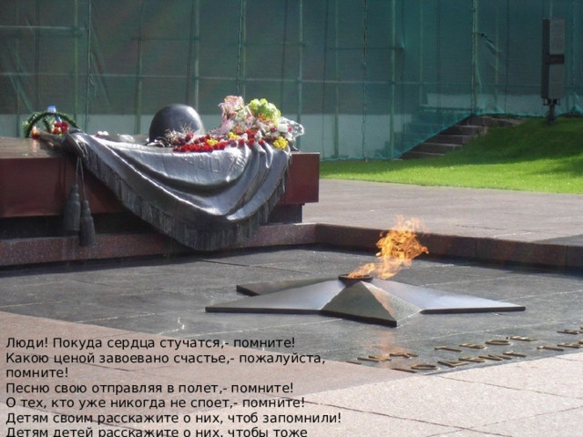 Люди! Покуда сердца стучатся,- помните!  Какою ценой завоевано счастье,- пожалуйста, помните!  Песню свою отправляя в полет,- помните!  О тех, кто уже никогда не споет,- помните!  Детям своим расскажите о них, чтоб запомнили!  Детям детей расскажите о них, чтобы тоже запомнили! 
