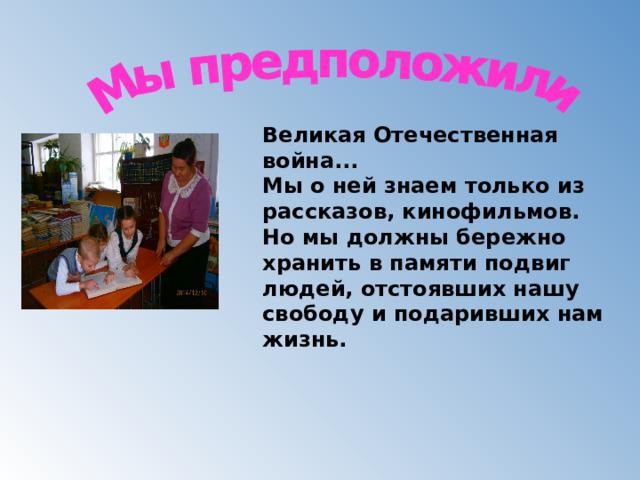 Великая Отечественная война...   Мы о ней знаем только из рассказов, кинофильмов. Но мы должны бережно хранить в памяти подвиг людей, отстоявших нашу свободу и подаривших нам жизнь.   