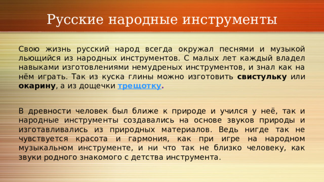 Русские народные инструменты Свою жизнь русский народ всегда окружал песнями и музыкой льющийся из народных инструментов. С малых лет каждый владел навыками изготовлениями немудреных инструментов, и знал как на нём играть. Так из куска глины можно изготовить свистульку или окарину , а из дощечки трещотку . В древности человек был ближе к природе и учился у неё, так и народные инструменты создавались на основе звуков природы и изготавливались из природных материалов. Ведь нигде так не чувствуется красота и гармония, как при игре на народном музыкальном инструменте, и ни что так не близко человеку, как звуки родного знакомого с детства инструмента. 