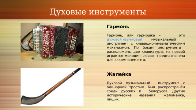 Духовые инструменты Гармонь Гармонь, или гармошка – это духовой язычковый музыкальный инструмент с клавишно-пневматическим механизмом. По бокам инструмента расположены две клавиатуры: на правой играется мелодия, левая предназначена для аккомпанемента.  Жалейка Духовой музыкальный инструмент с одинарной тростью. Был распространён среди русских и белорусов. Другие исторические названия: жаломейка, пищик. 