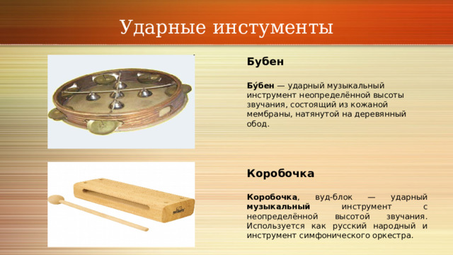 Ударные инстументы Бубен Бу́бен — ударный музыкальный инструмент неопределённой высоты звучания, состоящий из кожаной мембраны, натянутой на деревянный обод.    Коробочка Коробочка , вуд-блок — ударный музыкальный инструмент с неопределённой высотой звучания. Используется как русский народный и инструмент симфонического оркестра. 