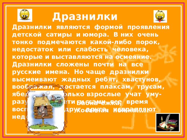 Дразнилки Дразнилки являются формой проявления детской сатиры и юмора. В них очень тонко подмечаются какой-либо порок, недостаток или слабость человека, которые и выставляются на осмеяние. Дразнилки сложены почти на все русские имена. Но чаще дразнилки высмеивают жадных ребят, хвастунов, воображал, достается плаксам, трусам, ябедам. Не только взрослые учат уму-разуму. Но дети и сами все время воспитывают друг друга, исправляют недостатки. Бабка-ежка, костяная ножка!.... 