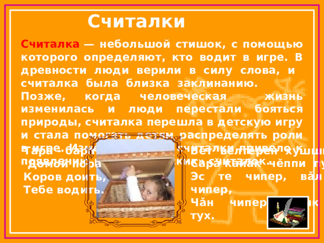Тара - бара  Домой пора Коров доить, Тебе водить. Считалки Считалка  — небольшой стишок, с помощью которого определяют, кто водит в игре. В древности люди верили в силу слова, и считалка была близка заклинанию. Позже, когда человеческая жизнь изменилась и люди перестали бояться природы, считалка перешла в детскую игру и стала помогать детям распределять роли в игре. Изменение роли считалки привело к появлению новых, «детских» считалок. В ĕт вĕлтĕрен хушшинче Сарǎ кайǎк чĕппи пур, Эс те чипер, вǎл та чипер, Чǎн чиперри сик те тух. 