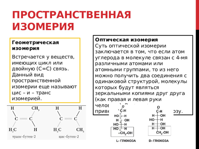 Пространственная изомерия Оптическая изомерия Суть оптической изомерии заключается в том, что если атом углерода в молекуле связан с 4-мя различными атомами или атомными группами, то из него можно получить два соединения с одинаковой структурой, молекулы которых будут являться зеркальными копиями друг друга (как правая и левая руки человека). В пример можно привести D-глюкозу и L-клюкозу. Геометрическая изомерия Встречается у веществ, имеющих цикл или двойную (С=С) связь. Данный вид пространственной изомерии еще называют цис – и – транс изомерией. 