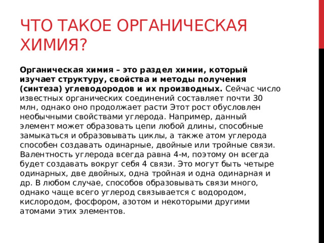 Что такое органическая химия? Органическая химия – это раздел химии, который изучает структуру, свойства и методы получения (синтеза) углеводородов и их производных. Сейчас число известных органических соединений составляет почти 30 млн, однако оно продолжает расти Этот рост обусловлен необычными свойствами углерода. Например, данный элемент может образовать цепи любой длины, способные замыкаться и образовывать циклы, а также атом углерода способен создавать одинарные, двойные или тройные связи. Валентность углерода всегда равна 4-м, поэтому он всегда будет создавать вокруг себя 4 связи. Это могут быть четыре одинарных, две двойных, одна тройная и одна одинарная и др. В любом случае, способов образовывать связи много, однако чаще всего углерод связывается с водородом, кислородом, фосфором, азотом и некоторыми другими атомами этих элементов. 