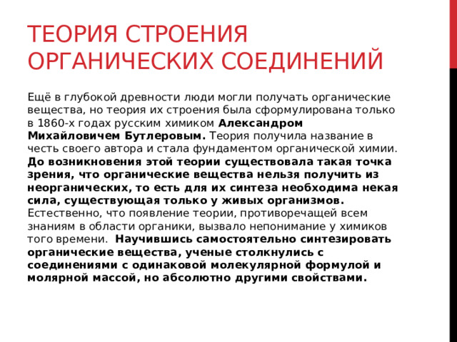 Теория строения органических соединений Ещё в глубокой древности люди могли получать органические вещества, но теория их строения была сформулирована только в 1860-х годах русским химиком  Александром Михайловичем Бутлеровым.  Теория получила название в честь своего автора и стала фундаментом органической химии. До возникновения этой теории существовала такая точка зрения, что органические вещества нельзя получить из неорганических, то есть для их синтеза необходима некая сила, существующая только у живых организмов. Естественно, что появление теории, противоречащей всем знаниям в области органики, вызвало непонимание у химиков того времени.  Научившись самостоятельно синтезировать органические вещества, ученые столкнулись с соединениями с одинаковой молекулярной формулой и молярной массой, но абсолютно другими свойствами. 