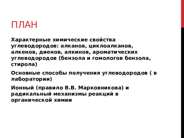 План Характерные химические свойства углеводородов: алканов, циклоалканов, алкенов, диенов, алкинов, ароматических углеводородов (бензола и гомологов бензола, стирола) Основные способы получения углеводородов ( в лаборатории) Ионный (правило В.В. Марковникова) и радикальный механизмы реакций в органической химии 