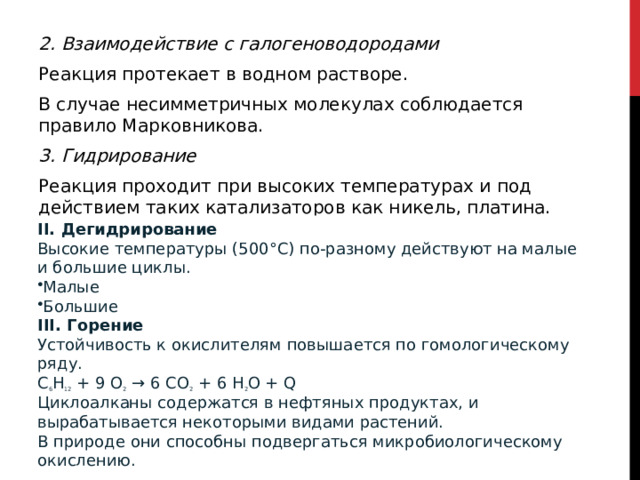 2. Взаимодействие с галогеноводородами Реакция протекает в водном растворе.  В случае несимметричных молекулах соблюдается правило Марковникова. 3. Гидрирование  Реакция проходит при высоких температурах и под действием таких катализаторов как никель, платина.   II. Дегидрирование  Высокие температуры (500°С) по-разному действуют на малые и большие циклы.  Малые Большие III. Горение Устойчивость к окислителям повышается по гомологическому ряду.  C 6 H 12  + 9 O 2  → 6 CO 2  + 6 H 2 O + Q  Циклоалканы содержатся в нефтяных продуктах, и вырабатывается некоторыми видами растений. В природе они способны подвергаться микробиологическому окислению.  