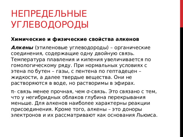 Непредельные углеводороды Химические и физические свойства алкенов Алкены  (этиленовые углеводороды) – органические соединения, содержащие одну двойную связь. Температура плавления и кипения увеличивается по гомологическому ряду. При нормальных условиях с этена по бутен – газы, с пентена по гептадецен – жидкости, а далее твердые вещества. Они не растворяются в воде, но растворимы в эфирах.  π- связь менее прочная, чем σ-связь. Это связано с тем, что у негибридных облаков глубина перекрывания меньше. Для алкенов наиболее характерны реакции присоединения. Кроме того, алкены – это доноры электронов и их рассматривают как основания Льюиса.   