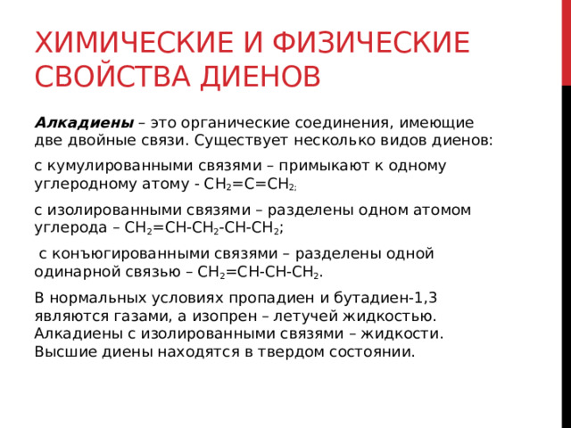 Химические и физические свойства диенов Алкадиены  – это органические соединения, имеющие две двойные связи. Существует несколько видов диенов: с кумулированными связями – примыкают к одному углеродному атому - СН 2 =С=СН 2; с изолированными связями – разделены одном атомом углерода – СН 2 =СН-СН 2 -СН-СН 2 ;   с конъюгированными связями – разделены одной одинарной связью – СН 2 =СН-СН-СН 2 . В нормальных условиях пропадиен и бутадиен-1,3 являются газами, а изопрен – летучей жидкостью. Алкадиены с изолированными связями – жидкости. Высшие диены находятся в твердом состоянии.   