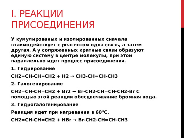 I. Реакции присоединения У кумулированых и изолированных сначала взаимодействует с реагентом одна связь, а затем другая. А у сопряженных кратные связи образуют единую систему в центре молекулы, при этом параллельно идет процесс присоединения. 1. Гидрирование CH2=CH-CH=CH2 + H2 → CH3-CH=CH-CH3 2. Галогенирование CH2=CH-CH=CH2 + Br2 → Br-CH2-CH=CH-CH2-Br С помощью этой реакции обесцвечивание бромная вода. 3. Гидрогалогенирование Реакция идет при нагревании в 60°С. CH2=CH-CH=CH2 + HBr → Br-CH2-CH=CH-CH3 