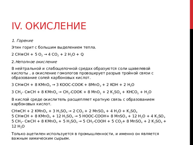 IV. Окисление 1. Горение Этин горит с большим выделением тепла.  2 CH≡CH + 5 O 2  → 4 CO 2  + 2 H 2 O + Q  2. Неполное окисление В нейтральной и слабощелочной средах образуются соли щавелевой кислоты , а окисление гомологов провоцирует разрыв тройной связи с образование солей карбоновых кислот. 3 CH≡CH + 8 KMnO 4  → 3 KOOC-COOK + 8MnO 2  + 2 KOH + 2 H 2 O  3 CH 3 - C≡CH + 8 KMnO 4  → CH 3 -COOK + 8 MnO 2  + 2 K 2 SO 4  + KHCO 3  + H 2 O В кислой среде окислитель расщепляет кратную связь с образованием карбоновых кислот.  CH≡CH + 2 KMnO 4  + 3 H 2 SO 4  → 2 CO 2  + 2 MnSO 4  + 4 H 2 O + K 2 SO 4    5 CH≡CH + 8 KMnO 4  + 12 H 2 SO 4  → 5 HOOC-COOH+ 8 MnSO 4  + 12 H 2 O + 4 K 2 SO 4    5 CH 3 - C≡CH + 8 KMnO 4  + 5 H 2 SO 4  → 5 CH 3 -COOH + 5 CO 2 + 8 MnSO 4  + 2 K 2 SO 4  + 12 H 2 O Только ацетилен используется в промышленности, и именно он является важным химическим сырьем. 