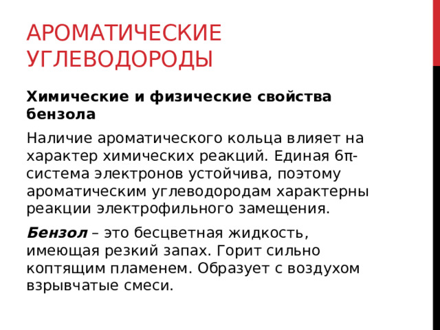 Ароматические углеводороды Химические и физические свойства бензола Наличие ароматического кольца влияет на характер химических реакций. Единая 6π-система электронов устойчива, поэтому ароматическим углеводородам характерны реакции электрофильного замещения.  Бензол  – это бесцветная жидкость, имеющая резкий запах. Горит сильно коптящим пламенем. Образует с воздухом взрывчатые смеси.  