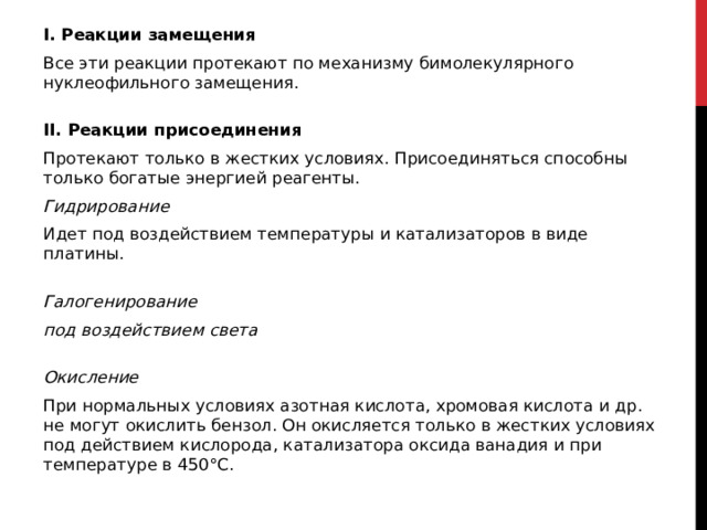 I. Реакции замещения  Все эти реакции протекают по механизму бимолекулярного нуклеофильного замещения.   II. Реакции присоединения Протекают только в жестких условиях. Присоединяться способны только богатые энергией реагенты.  Гидрирование Идет под воздействием температуры и катализаторов в виде платины.   Галогенирование под воздействием света  Окисление При нормальных условиях азотная кислота, хромовая кислота и др. не могут окислить бензол. Он окисляется только в жестких условиях под действием кислорода, катализатора оксида ванадия и при температуре в 450°С.  