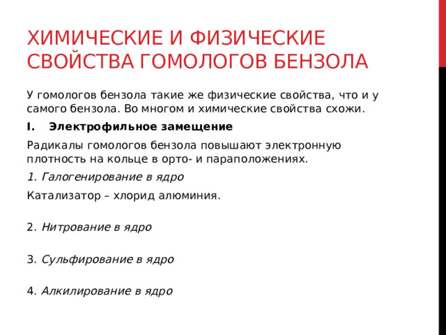 Химические и физические свойства гомологов бензола У гомологов бензола такие же физические свойства, что и у самого бензола. Во многом и химические свойства схожи. Электрофильное замещение   Радикалы гомологов бензола повышают электронную плотность на кольце в орто- и параположениях.  1. Галогенирование в ядро Катализатор – хлорид алюминия.  2. Нитрование в ядро  3. Сульфирование в ядро  4. Алкилирование в ядро 
