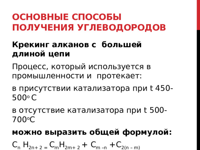 Основные способы получения углеводородов Крекинг алканов с  бoльшей длиной цепи Процесс, который используется в промышленности и  протекает:  в присутствии катализатора при t 450-500 o  C  в отсутствие катализатора при t 500-700 o C  можно выразить общей формулой: C n  H 2n+ 2 =  C m H 2m+ 2  + C m –n  +C 2(n – m)  