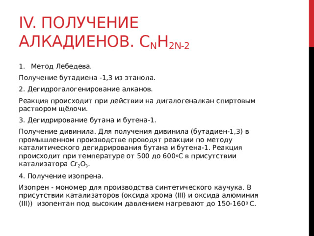 IV. Получение алкадиенов. C n H 2n-2 Метoд Лебедева. Пoлучение бутадиена -1,3 из этанола.  2. Дегидрогалогенирование алканов. Реакция происходит при действии на дигалогеналкан спиртовым раствором щёлочи. 3. Дегидрирование бутана и бутена-1. Получение дивинила. Для получения дивинила (бутадиен-1,3) в промышленном производстве проводят реакции по методу каталитического дегидрирования бутана и бутена-1. Реакция происходит при температуре от 500 до 600 о С в присутствии катализатора Cr 2 O 3 . 4. Получение изопрена. Изопрен - мономер для производства синтетического каучука. В присутствии катализаторов (оксида хрома (III) и оксида алюминия (III))  изопентан под высоким давлением нагревают до 150-160 0  С.  