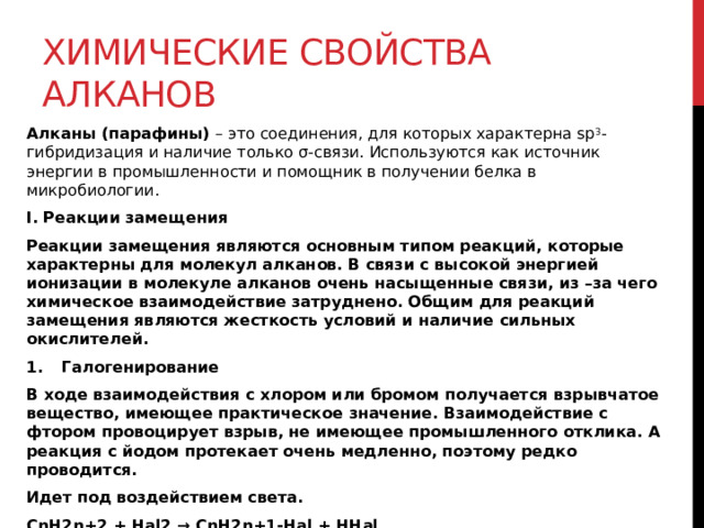 Химические свойства алканов Алканы (парафины)  – это соединения, для которых характерна sp 3 -гибридизация и наличие только σ-связи. Используются как источник энергии в промышленности и помощник в получении белка в микробиологии.  I. Реакции замещения Реакции замещения являются основным типом реакций, которые характерны для молекул алканов. В связи с высокой энергией ионизации в молекуле алканов очень насыщенные связи, из –за чего химическое взаимодействие затруднено. Общим для реакций замещения являются жесткость условий и наличие сильных окислителей. Галогенирование В ходе взаимодействия с хлором или бромом получается взрывчатое вещество, имеющее практическое значение. Взаимодействие с фтором провоцирует взрыв, не имеющее промышленного отклика. А реакция с йодом протекает очень медленно, поэтому редко проводится. Идет под воздействием света. CnH2n+2 + Hal2 → CnH2n+1-Hal + HHal Замещение водорода проходит у наименее гидрированного атома углерода. 