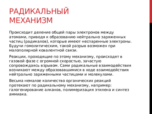 Радикальный механизм Происходит деление общей пары электронов между атомами, приводя к образованию нейтрально заряженных частиц (радикалов), которые имеют неспаренные электроны. Будучи гомолитическим, такой разрыв возможен при малополярной ковалентной связи.  Реакции, проходящие по этому механизму, происходят в газовой фазе с огромной скоростью, зачастую сопровождаясь взрывом. Сами радикальные взаимодействия возникают между образовавшимися в ходе взаимодействия нейтрально заряженными частицами и молекулами. Весьма немалое количество органических реакций протекают по радикальному механизму, например: галогенирование алканов, полимеризация этилена и синтез аммиака. 