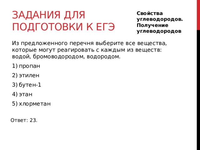Задания для подготовки к егэ Свойства углеводородов. Получение углеводородов Из предложенного перечня выберите все вещества, которые могут реагировать с каждым из веществ: водой, бромоводородом, водородом. 1) пропан 2) этилен 3) бутен-1 4) этан 5) хлорметан Ответ: 23. 