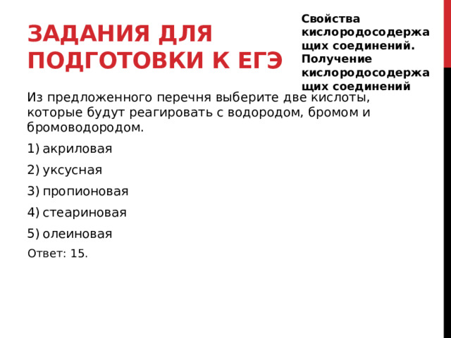 Задания для подготовки к егэ Свойства кислородосодержащих соединений. Получение кислородосодержащих соединений Из предложенного перечня выберите две кислоты, которые будут реагировать с водородом, бромом и бромоводородом. 1) акриловая 2) уксусная 3) пропионовая 4) стеариновая 5) олеиновая Ответ: 15. 