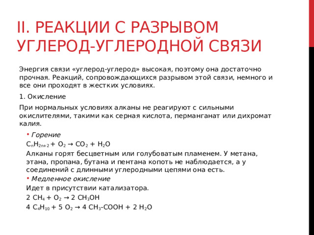 II. Реакции с разрывом углерод-углеродной связи Энергия связи «углерод-углерод» высокая, поэтому она достаточно прочная. Реакций, сопровождающихся разрывом этой связи, немного и все они проходят в жестких условиях.  1. Окисление При нормальных условиях алканы не реагируют с сильными окислителями, такими как серная кислота, перманганат или дихромат калия.  Горение Горение C n H 2n+2  + О 2  → СО 2  + Н 2 О Алканы горят бесцветным или голубоватым пламенем. У метана, этана, пропана, бутана и пентана копоть не наблюдается, а у соединений с длинными углеродными цепями она есть.  Медленное окисление   Медленное окисление   Идет в присутствии катализатора. 2 CH 4  + O 2  → 2 СH 3 OH 4 C 4 H 10  + 5 O 2  → 4 CH 3 -COOH + 2 H 2 O 