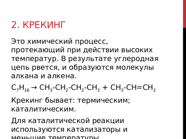 2. Крекинг Это химический процесс, протекающий при действии высоких температур. В результате углеродная цепь рвется, и образуются молекулы алкана и алкена. С 7 Н 16  → СН 3 -СН 2 -СН 2 -СН 3  + СН 3 -СН=СН 2   Крекинг бывает: термическим; каталитическим.  Для каталитической реакции используются катализаторы и меньшие температуры. 
