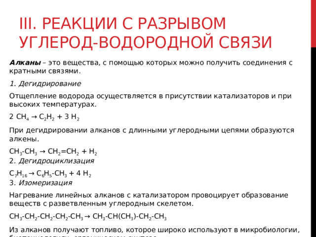 III. Реакции с разрывом углерод-водородной связи Алканы  – это вещества, с помощью которых можно получить соединения с кратными связями.  1. Дегидрирование Отщепление водорода осуществляется в присутствии катализаторов и при высоких температурах.  2 CH 4  → C 2 H 2  + 3 H 2   При дегидрировании алканов с длинными углеродными цепями образуются алкены. СН 3 -СН 3  → СН 2 =СН 2  + Н 2    2. Дегидроциклизация С 7 Н 16  → С 6 Н 5 -СН 3  + 4 Н 2  3. Изомеризация Нагревание линейных алканов с катализатором провоцирует образование веществ с разветвленным углеродным скелетом. CH 3 -CH 2 -CH 2 -CH 2 -CH 3  → CH 3 -CH(CH 3 )-CH 2 -CH 3   Из алканов получают топливо, которое широко используют в микробиологии, биотехнологиях, органическом синтезе.  