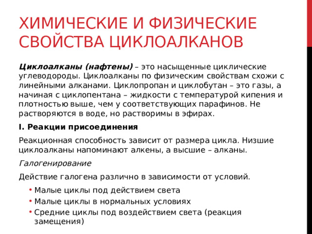 Химические и физические свойства циклоалканов Циклоалканы (нафтены)  – это насыщенные циклические углеводороды. Циклоалканы по физическим свойствам схожи с линейными алканами. Циклопропан и циклобутан – это газы, а начиная с циклопентана – жидкости с температурой кипения и плотностью выше, чем у соответствующих парафинов. Не растворяются в воде, но растворимы в эфирах.  I. Реакции присоединения Реакционная способность зависит от размера цикла. Низшие циклоалканы напоминают алкены, а высшие – алканы.  Галогенирование Действие галогена различно в зависимости от условий. Малые циклы под действием света Малые циклы в нормальных условиях Средние циклы под воздействием света (реакция замещения)  Малые циклы под действием света Малые циклы в нормальных условиях Средние циклы под воздействием света (реакция замещения)  