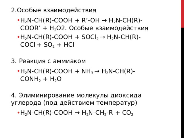 2.Особые взаимодействия H 2 N-CH(R)-COOH + R’-OH → H 2 N-CH(R)-COOR’ + H 2 O2. Особые взаимодействия H 2 N-CH(R)-COOH + SOCl 2  → H 2 N-CH(R)-COCl   + SO 2  + HCl H 2 N-CH(R)-COOH + R’-OH → H 2 N-CH(R)-COOR’ + H 2 O2. Особые взаимодействия H 2 N-CH(R)-COOH + SOCl 2  → H 2 N-CH(R)-COCl   + SO 2  + HCl  3. Реакция с аммиаком H 2 N-CH(R)-COOH + NH 3  → H 2 N-CH(R)-CONH 2  + H 2 O H 2 N-CH(R)-COOH + NH 3  → H 2 N-CH(R)-CONH 2  + H 2 O  4. Элиминирование молекулы диоксида углерода (под действием температур) H 2 N-CH(R)-COOH → H 2 N-CH 2 -R + CO 2 H 2 N-CH(R)-COOH → H 2 N-CH 2 -R + CO 2  