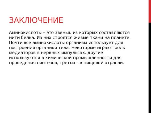 Заключение Аминокислоты – это звенья, из которых составляются нити белка. Из них строятся живые ткани на планете. Почти все аминокислоты организм использует для построения органики тела. Некоторые играют роль медиаторов в нервных импульсах, другие используются в химической промышленности для проведения синтезов, третьи – в пищевой отрасли.  