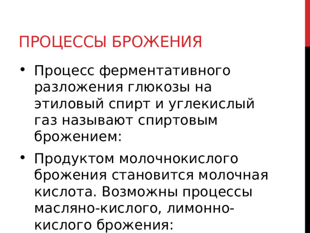 Процессы брожения Процесс ферментативного разложения глюкозы на этиловый спирт и углекислый газ называют спиртовым брожением: Продуктом молочнокислого брожения становится молочная кислота. Возможны процессы масляно-кислого, лимонно-кислого брожения:    