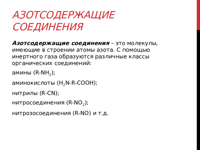 Азотсодержащие соединения Азотсодержащие соединения  – это молекулы, имеющие в строении атомы азота. С помощью инертного газа образуются различные классы органических соединений: амины (R-NH 2 ); аминокислоты (H 2 N-R-COOH); нитрилы (R-CN); нитросоединения (R-NO 2 ); нитрозосоединения (R-NO) и т.д.  