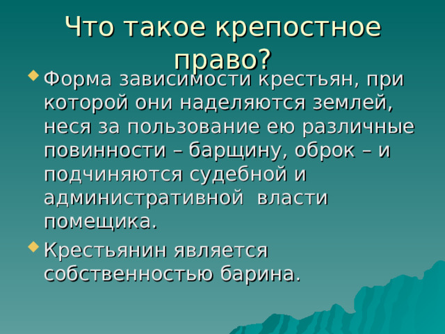 Что такое крепостное право? Форма зависимости крестьян, при которой они наделяются землей, неся за пользование ею различные повинности – барщину, оброк – и подчиняются судебной и административной власти помещика. Крестьянин является собственностью барина.  