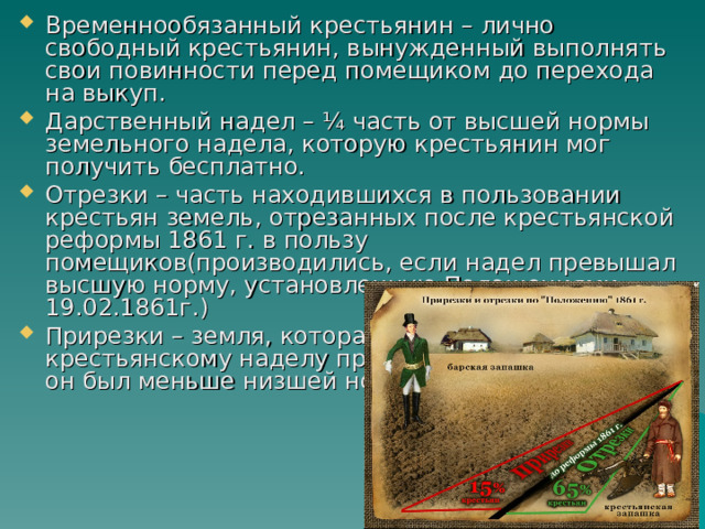 Временнообязанный крестьянин – лично свободный крестьянин, вынужденный выполнять свои повинности перед помещиком до перехода на выкуп. Дарственный надел – ¼ часть от высшей нормы земельного надела, которую крестьянин мог получить бесплатно. Отрезки – часть находившихся в пользовании крестьян земель, отрезанных после крестьянской реформы 1861 г. в пользу помещиков(производились, если надел превышал высшую норму, установленную Положениями 19.02.1861г.) Прирезки – земля, которая добавлялась к крестьянскому наделу при освобождении, если он был меньше низшей нормы. 