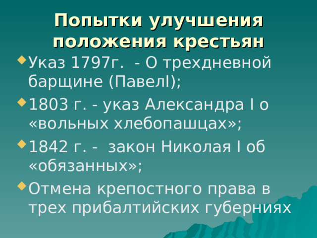 Попытки улучшения положения крестьян Указ 1797г. - О трехдневной барщине (ПавелI); 1803 г. - указ Александра I о «вольных хлебопашцах»; 1842 г. - закон Николая I об «обязанных»; Отмена крепостного права в трех прибалтийских губерниях 