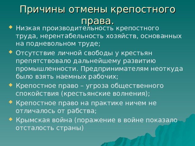Причины отмены крепостного права. Низкая производительность крепостного труда, нерентабельность хозяйств, основанных на подневольном труде; Отсутствие личной свободы у крестьян препятствовало дальнейшему развитию промышленности. Предпринимателям неоткуда было взять наемных рабочих; Крепостное право – угроза общественного спокойствия (крестьянские волнения); Крепостное право на практике ничем не отличалось от рабства; Крымская война (поражение в войне показало отсталость страны)  
